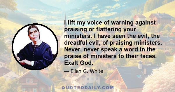 I lift my voice of warning against praising or flattering your ministers. I have seen the evil, the dreadful evil, of praising ministers. Never, never speak a word in the praise of ministers to their faces. Exalt God.