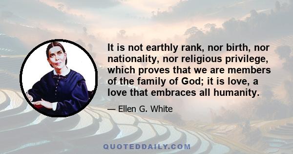 It is not earthly rank, nor birth, nor nationality, nor religious privilege, which proves that we are members of the family of God; it is love, a love that embraces all humanity.