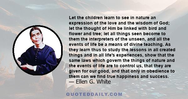 Let the children learn to see in nature an expression of the love and the wisdom of God; let the thought of Him be linked with bird and flower and tree; let all things seen become to them the interpreters of the unseen, 