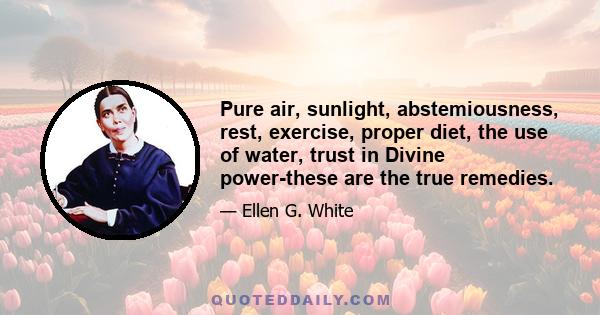 Pure air, sunlight, abstemiousness, rest, exercise, proper diet, the use of water, trust in Divine power-these are the true remedies.