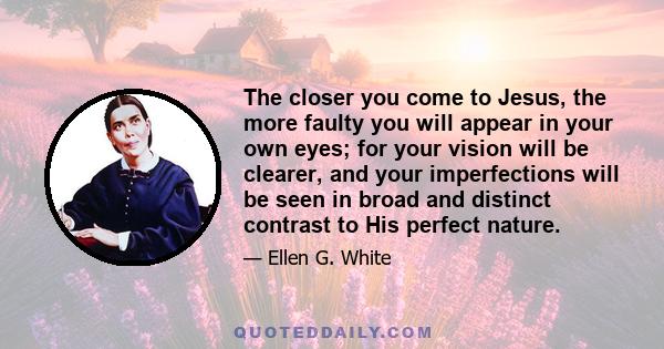 The closer you come to Jesus, the more faulty you will appear in your own eyes; for your vision will be clearer, and your imperfections will be seen in broad and distinct contrast to His perfect nature.