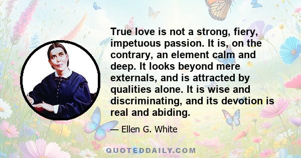 True love is not a strong, fiery, impetuous passion. It is, on the contrary, an element calm and deep. It looks beyond mere externals, and is attracted by qualities alone. It is wise and discriminating, and its devotion 