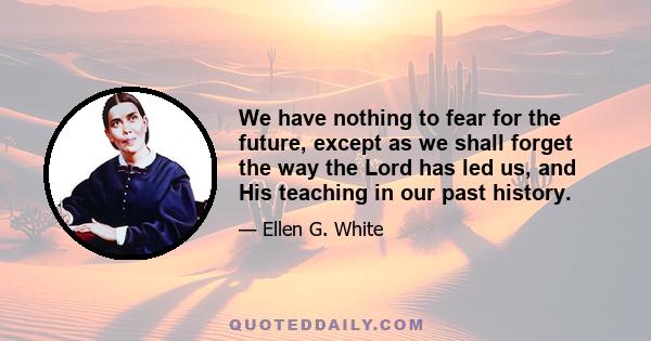 We have nothing to fear for the future, except as we shall forget the way the Lord has led us, and His teaching in our past history.