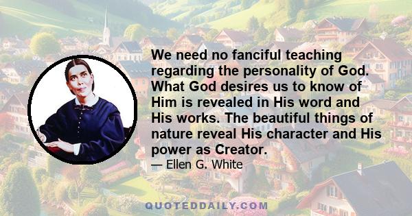 We need no fanciful teaching regarding the personality of God. What God desires us to know of Him is revealed in His word and His works. The beautiful things of nature reveal His character and His power as Creator.