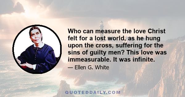 Who can measure the love Christ felt for a lost world, as he hung upon the cross, suffering for the sins of guilty men? This love was immeasurable. It was infinite.