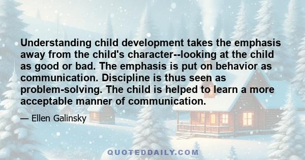 Understanding child development takes the emphasis away from the child's character--looking at the child as good or bad. The emphasis is put on behavior as communication. Discipline is thus seen as problem-solving. The