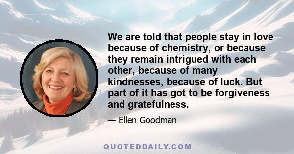 We are told that people stay in love because of chemistry, or because they remain intrigued with each other, because of many kindnesses, because of luck. But part of it has got to be forgiveness and gratefulness.