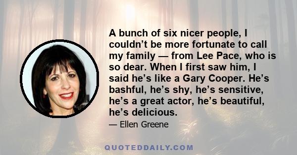 A bunch of six nicer people, I couldn’t be more fortunate to call my family — from Lee Pace, who is so dear. When I first saw him, I said he’s like a Gary Cooper. He’s bashful, he’s shy, he’s sensitive, he’s a great