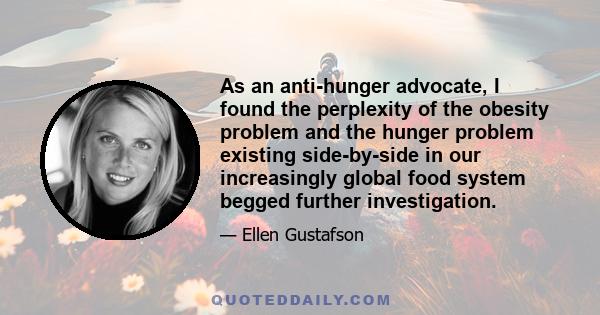 As an anti-hunger advocate, I found the perplexity of the obesity problem and the hunger problem existing side-by-side in our increasingly global food system begged further investigation.