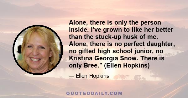Alone, there is only the person inside. I've grown to like her better than the stuck-up husk of me. Alone, there is no perfect daughter, no gifted high school junior, no Kristina Georgia Snow. There is only Bree. (Ellen 