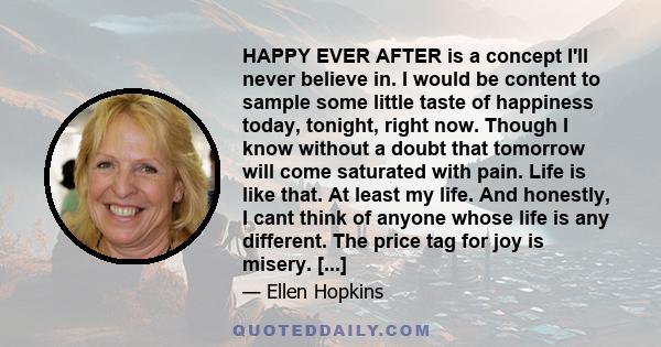 HAPPY EVER AFTER is a concept I'll never believe in. I would be content to sample some little taste of happiness today, tonight, right now. Though I know without a doubt that tomorrow will come saturated with pain. Life 