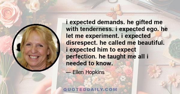 i expected demands. he gifted me with tenderness. i expected ego. he let me experiment. i expected disrespect. he called me beautiful. i expected him to expect perfection. he taught me all i needed to know.