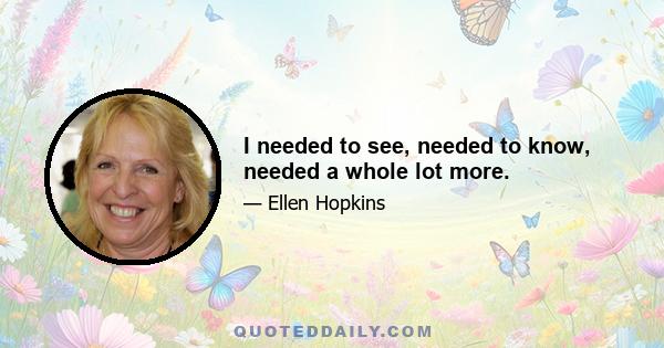 I needed to see, needed to know, needed a whole lot more.
