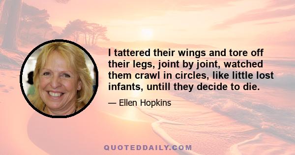 I tattered their wings and tore off their legs, joint by joint, watched them crawl in circles, like little lost infants, untill they decide to die.