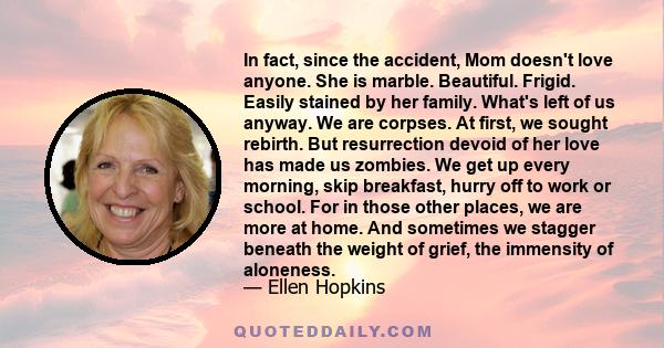 In fact, since the accident, Mom doesn't love anyone. She is marble. Beautiful. Frigid. Easily stained by her family. What's left of us anyway. We are corpses. At first, we sought rebirth. But resurrection devoid of her 