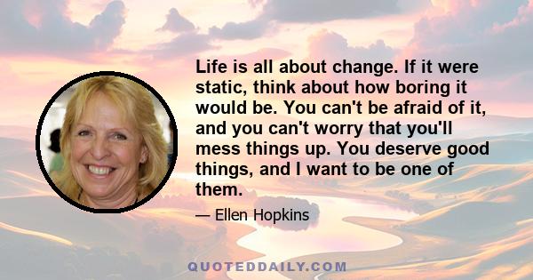 Life is all about change. If it were static, think about how boring it would be. You can't be afraid of it, and you can't worry that you'll mess things up. You deserve good things, and I want to be one of them.