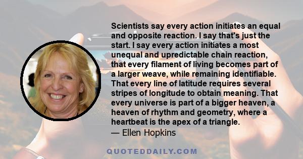 Scientists say every action initiates an equal and opposite reaction. I say that's just the start. I say every action initiates a most unequal and upredictable chain reaction, that every filament of living becomes part