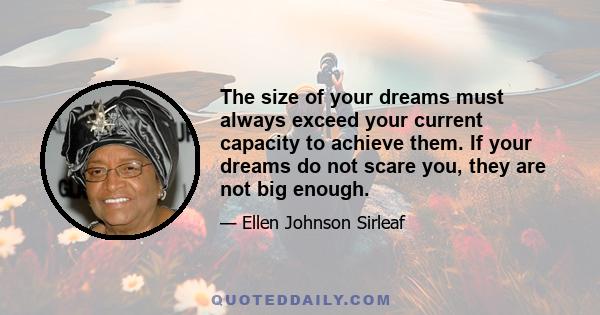 The size of your dreams must always exceed your current capacity to achieve them. If your dreams do not scare you, they are not big enough.