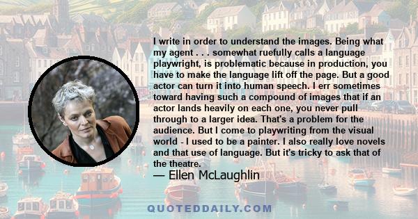 I write in order to understand the images. Being what my agent . . . somewhat ruefully calls a language playwright, is problematic because in production, you have to make the language lift off the page. But a good actor 