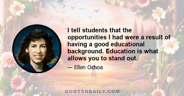 I tell students that the opportunities I had were a result of having a good educational background. Education is what allows you to stand out.