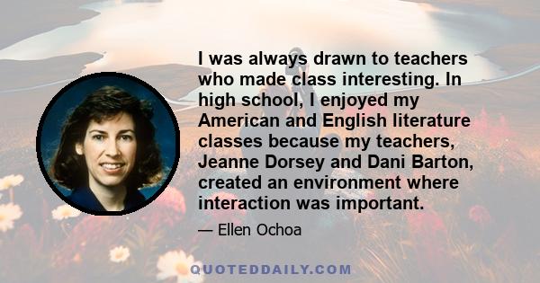 I was always drawn to teachers who made class interesting. In high school, I enjoyed my American and English literature classes because my teachers, Jeanne Dorsey and Dani Barton, created an environment where