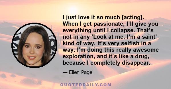I just love it so much [acting]. When I get passionate, I’ll give you everything until I collapse. That’s not in any ’Look at me, I’m a saint’ kind of way. It’s very selfish in a way. I’m doing this really awesome