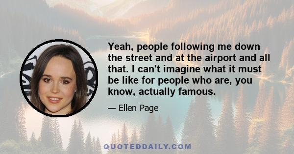 Yeah, people following me down the street and at the airport and all that. I can't imagine what it must be like for people who are, you know, actually famous.