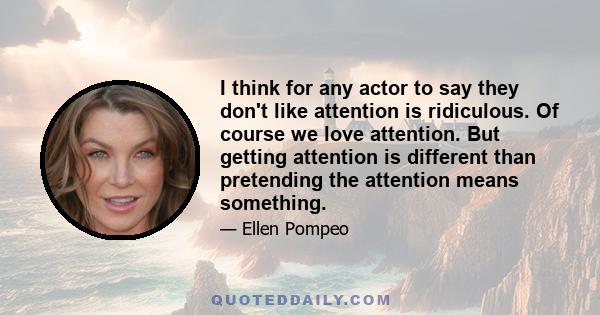 I think for any actor to say they don't like attention is ridiculous. Of course we love attention. But getting attention is different than pretending the attention means something.