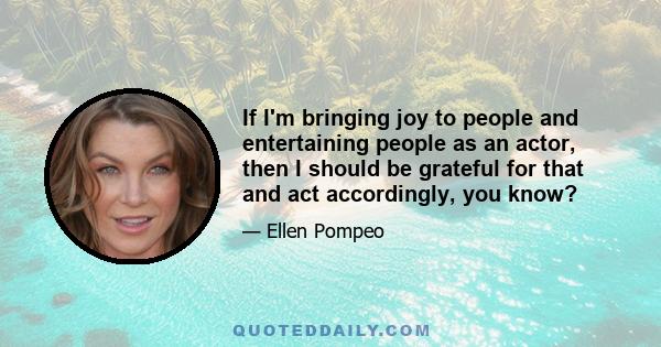 If I'm bringing joy to people and entertaining people as an actor, then I should be grateful for that and act accordingly, you know?