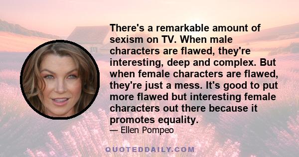 There's a remarkable amount of sexism on TV. When male characters are flawed, they're interesting, deep and complex. But when female characters are flawed, they're just a mess. It's good to put more flawed but