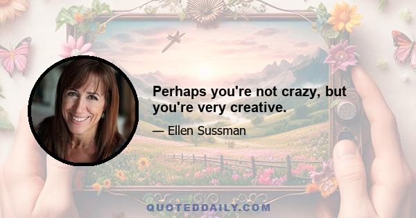 Perhaps you're not crazy, but you're very creative.