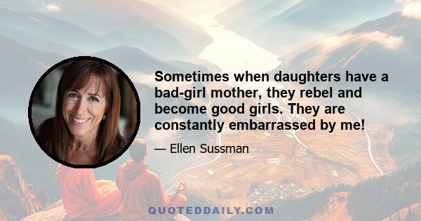 Sometimes when daughters have a bad-girl mother, they rebel and become good girls. They are constantly embarrassed by me!