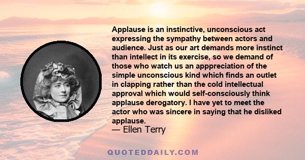 Applause is an instinctive, unconscious act expressing the sympathy between actors and audience. Just as our art demands more instinct than intellect in its exercise, so we demand of those who watch us an apppreciation