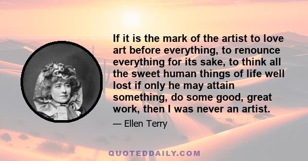 If it is the mark of the artist to love art before everything, to renounce everything for its sake, to think all the sweet human things of life well lost if only he may attain something, do some good, great work, then I 