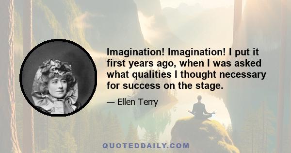 Imagination! Imagination! I put it first years ago, when I was asked what qualities I thought necessary for success on the stage.