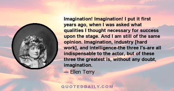 Imagination! Imagination! I put it first years ago, when I was asked what qualities I thought necessary for success upon the stage. And I am still of the same opinion. Imagination, industry [hard work], and