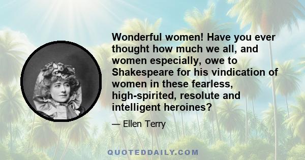 Wonderful women! Have you ever thought how much we all, and women especially, owe to Shakespeare for his vindication of women in these fearless, high-spirited, resolute and intelligent heroines?