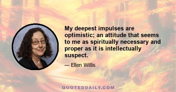 My deepest impulses are optimistic; an attitude that seems to me as spiritually necessary and proper as it is intellectually suspect.