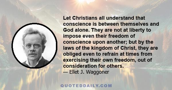 Let Christians all understand that conscience is between themselves and God alone. They are not at liberty to impose even their freedom of conscience upon another; but by the laws of the kingdom of Christ, they are