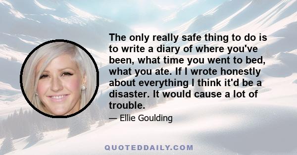The only really safe thing to do is to write a diary of where you've been, what time you went to bed, what you ate. If I wrote honestly about everything I think it'd be a disaster. It would cause a lot of trouble.