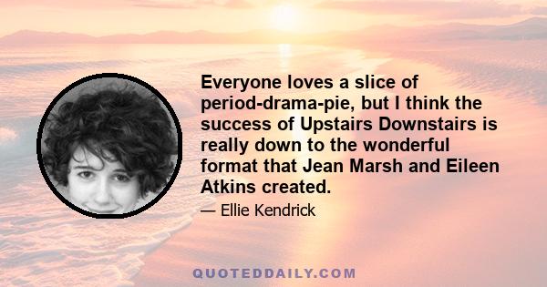 Everyone loves a slice of period-drama-pie, but I think the success of Upstairs Downstairs is really down to the wonderful format that Jean Marsh and Eileen Atkins created.