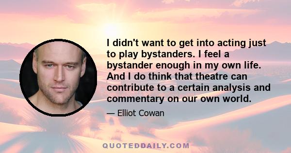 I didn't want to get into acting just to play bystanders. I feel a bystander enough in my own life. And I do think that theatre can contribute to a certain analysis and commentary on our own world.