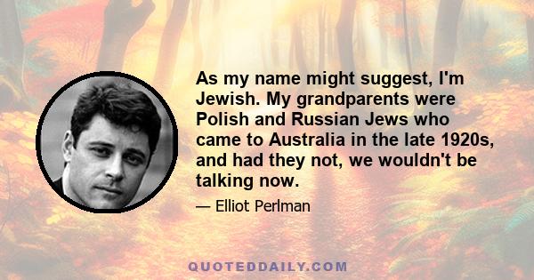 As my name might suggest, I'm Jewish. My grandparents were Polish and Russian Jews who came to Australia in the late 1920s, and had they not, we wouldn't be talking now.