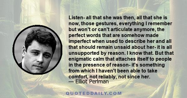 Listen- all that she was then, all that she is now, those gestures, everything I remember but won't or can't articulate anymore, the perfect words that are somehow made imperfect when used to describe her and all that