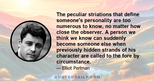 The peculiar striations that define someone's personality are too numerous to know, no matter how close the observer. A person we think we know can suddenly become someone else when previously hidden strands of his