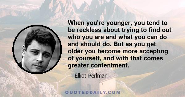 When you're younger, you tend to be reckless about trying to find out who you are and what you can do and should do. But as you get older you become more accepting of yourself, and with that comes greater contentment.