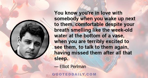 You know you're in love with somebody when you wake up next to them, comfortable despite your breath smelling like the week-old water at the bottom of a vase, when you are terribly excited to see them, to talk to them