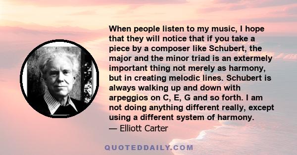 When people listen to my music, I hope that they will notice that if you take a piece by a composer like Schubert, the major and the minor triad is an extermely important thing not merely as harmony, but in creating