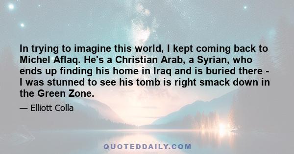 In trying to imagine this world, I kept coming back to Michel Aflaq. He's a Christian Arab, a Syrian, who ends up finding his home in Iraq and is buried there - I was stunned to see his tomb is right smack down in the