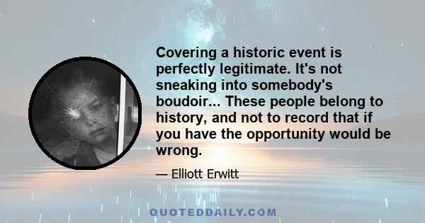 Covering a historic event is perfectly legitimate. It's not sneaking into somebody's boudoir... These people belong to history, and not to record that if you have the opportunity would be wrong.